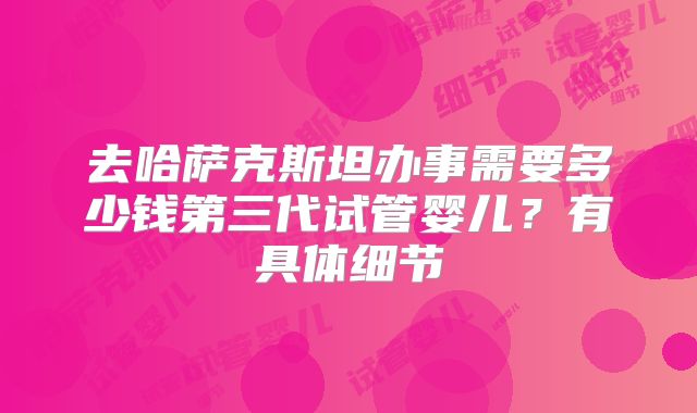 去哈萨克斯坦办事需要多少钱第三代试管婴儿？有具体细节