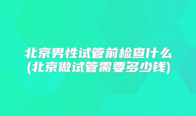 北京男性试管前检查什么(北京做试管需要多少钱)