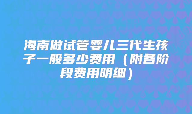 海南做试管婴儿三代生孩子一般多少费用(附各阶段费用明细)