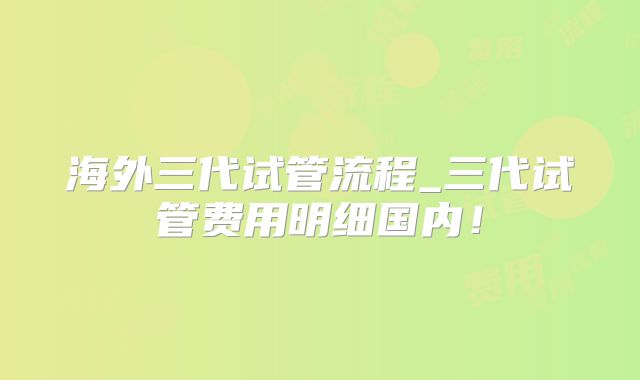 海外三代试管流程_三代试管费用明细国内！