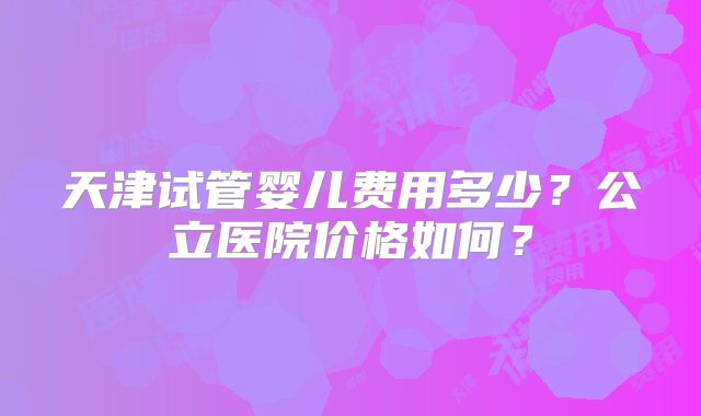 天津试管婴儿费用多少？公立医院价格如何？