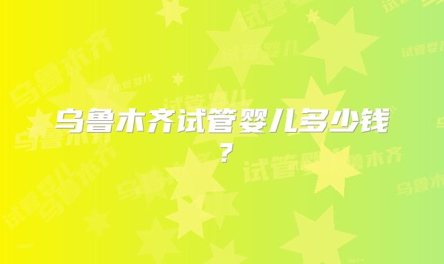 乌鲁木齐试管婴儿多少钱？