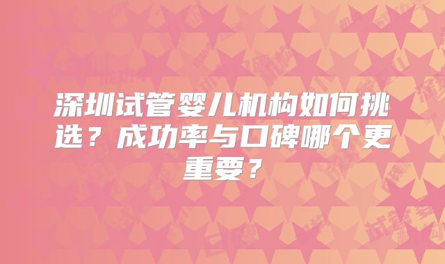 深圳试管婴儿机构如何挑选？成功率与口碑哪个更重要？