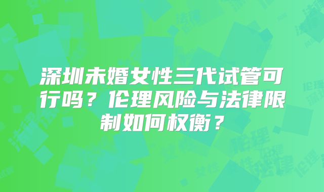 深圳未婚女性三代试管可行吗？伦理风险与法律限制如何权衡？