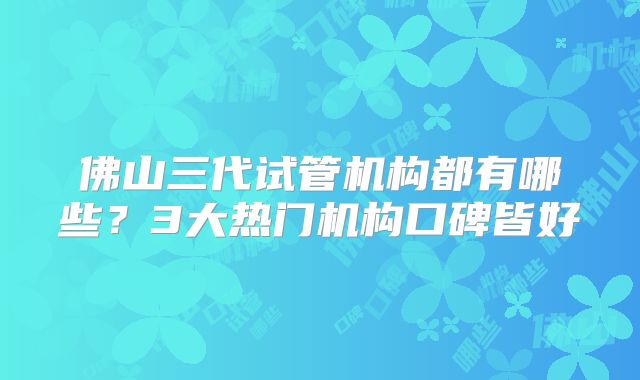 佛山三代试管机构都有哪些？3大热门机构口碑皆好