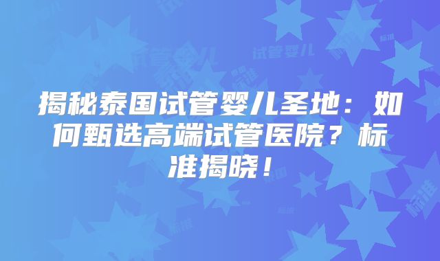 揭秘泰国试管婴儿圣地：如何甄选高端试管医院？标准揭晓！