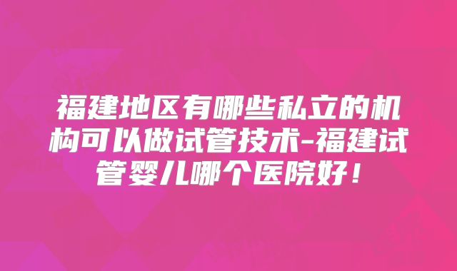 福建地区有哪些私立的机构可以做试管技术-福建试管婴儿哪个医院好！