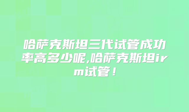 哈萨克斯坦三代试管成功率高多少呢,哈萨克斯坦irm试管！