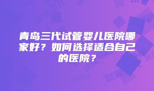 青岛三代试管婴儿医院哪家好？如何选择适合自己的医院？