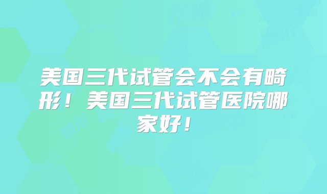 美国三代试管会不会有畸形！美国三代试管医院哪家好！