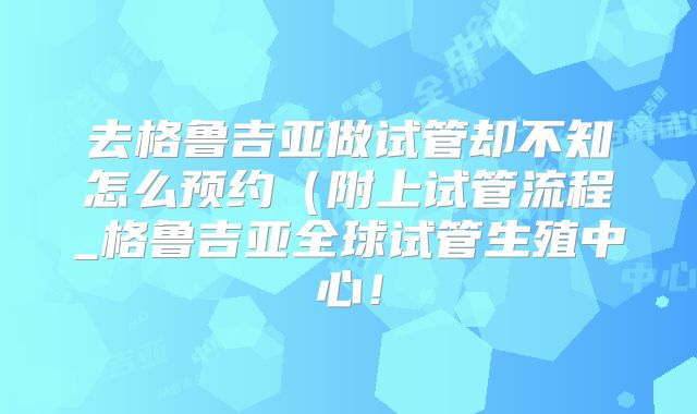 去格鲁吉亚做试管却不知怎么预约（附上试管流程_格鲁吉亚全球试管生殖中心！