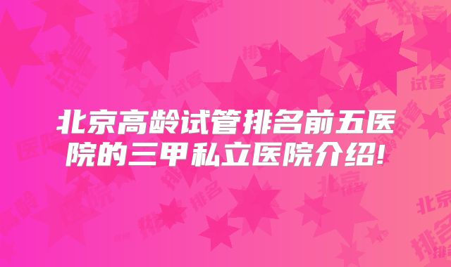 北京高龄试管排名前五医院的三甲私立医院介绍!