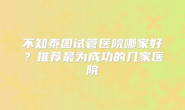 不知泰国试管医院哪家好?推荐最为成功的几家医院