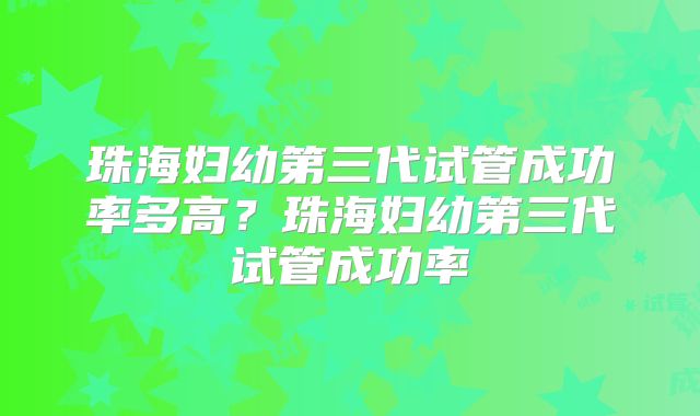 珠海妇幼第三代试管成功率多高？珠海妇幼第三代试管成功率