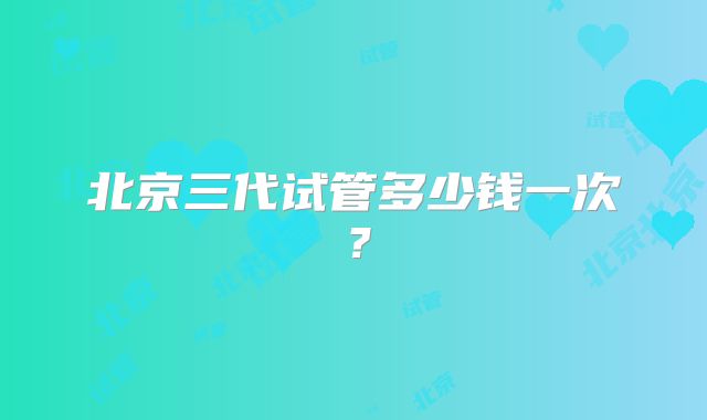北京三代试管多少钱一次？