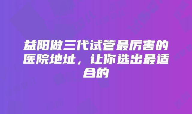 益阳做三代试管最厉害的医院地址，让你选出最适合的