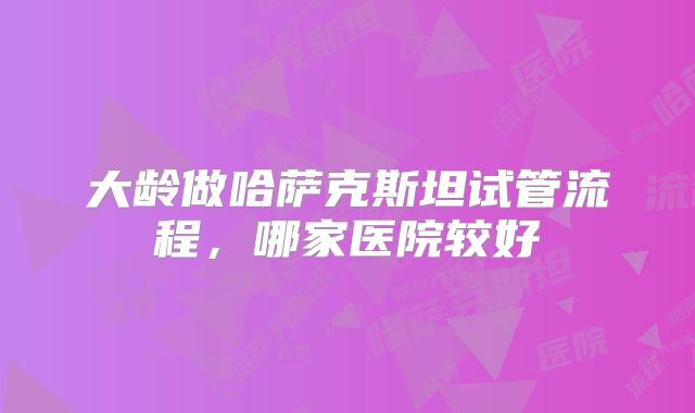大龄做哈萨克斯坦试管流程，哪家医院较好