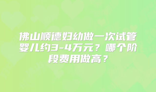 佛山顺德妇幼做一次试管婴儿约3-4万元？哪个阶段费用做高？