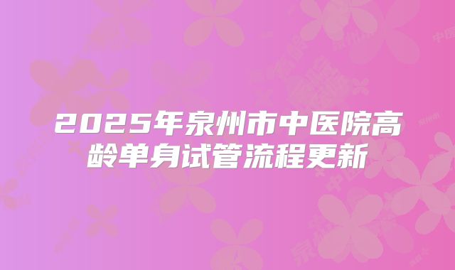 2025年泉州市中医院高龄单身试管流程更新