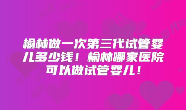 榆林做一次第三代试管婴儿多少钱！榆林哪家医院可以做试管婴儿！