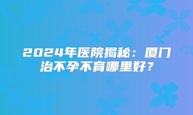 2024年医院揭秘:厦门治不孕不育哪里好?