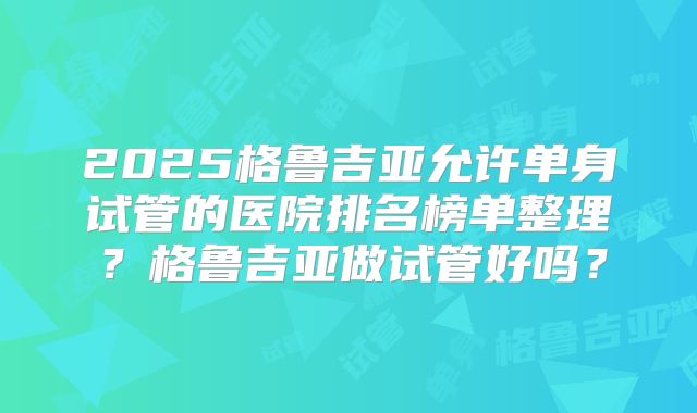 2025格鲁吉亚允许单身试管的医院排名榜单整理？格鲁吉亚做试管好吗？
