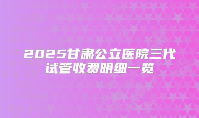 2025甘肃公立医院三代试管收费明细一览