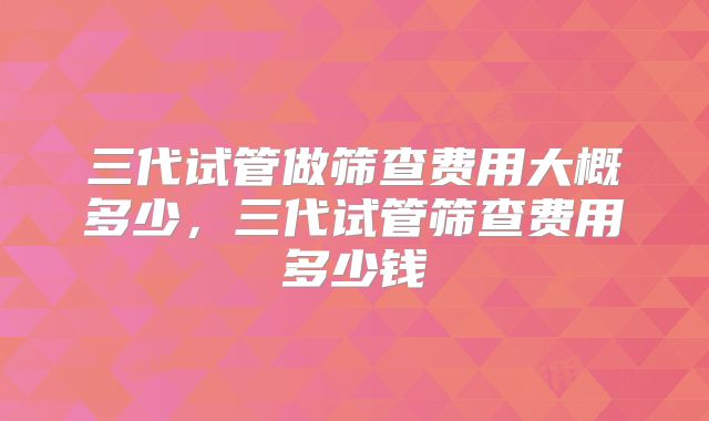 三代试管做筛查费用大概多少，三代试管筛查费用多少钱