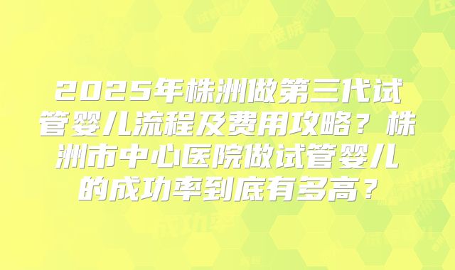 2025年株洲做第三代试管婴儿流程及费用攻略？株洲市中心医院做试管婴儿的成功率到底有多高？