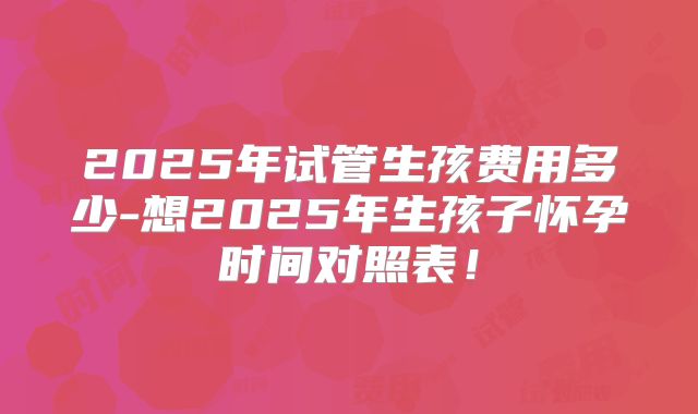 2025年试管生孩费用多少-想2025年生孩子怀孕时间对照表！