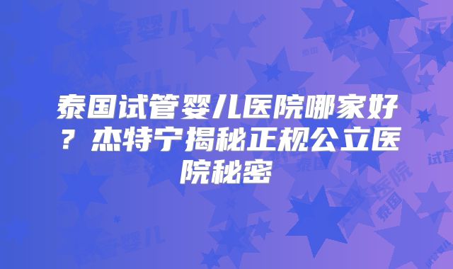 泰国试管婴儿医院哪家好?杰特宁揭秘正规公立医院秘密