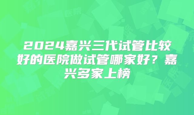 2024嘉兴三代试管比较好的医院做试管哪家好？嘉兴多家上榜