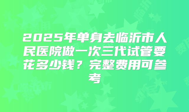 2025年单身去临沂市人民医院做一次三代试管要花多少钱？完整费用可参考