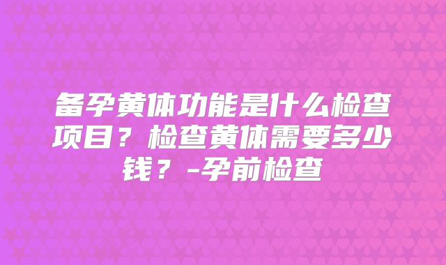 备孕黄体功能是什么检查项目？检查黄体需要多少钱？-孕前检查