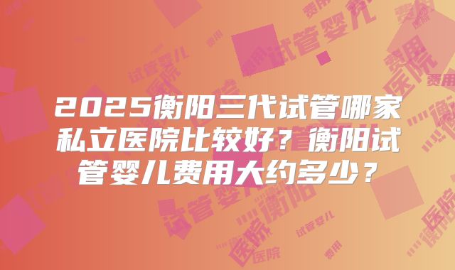 2025衡阳三代试管哪家私立医院比较好？衡阳试管婴儿费用大约多少？