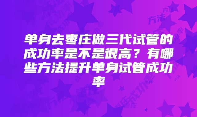 单身去枣庄做三代试管的成功率是不是很高？有哪些方法提升单身试管成功率