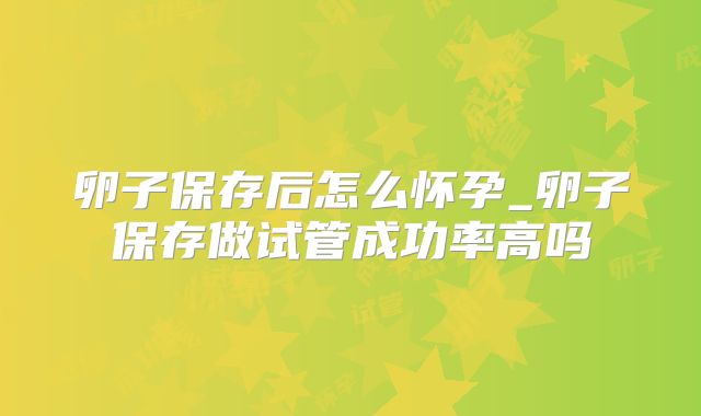 卵子保存后怎么怀孕_卵子保存做试管成功率高吗