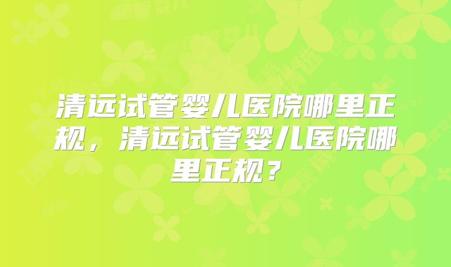 清远试管婴儿医院哪里正规，清远试管婴儿医院哪里正规？