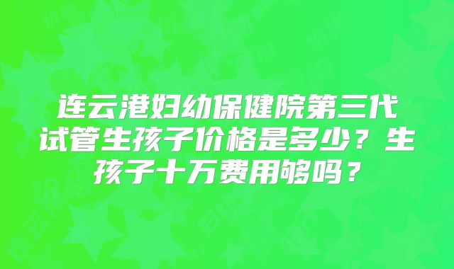 连云港妇幼保健院第三代试管生孩子价格是多少？生孩子十万费用够吗？