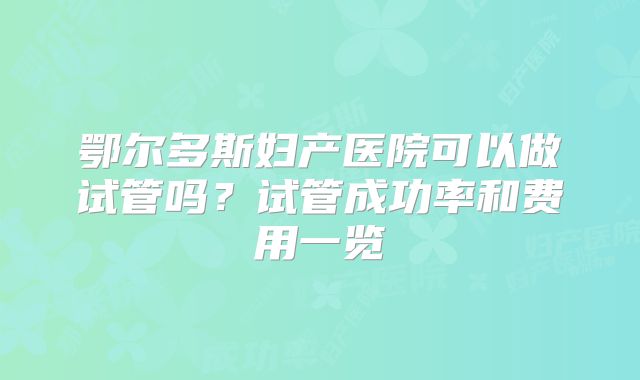 鄂尔多斯妇产医院可以做试管吗？试管成功率和费用一览