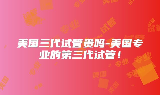 美国三代试管贵吗-美国专业的第三代试管!