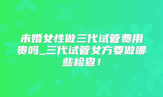 未婚女性做三代试管费用贵吗_三代试管女方要做哪些检查!