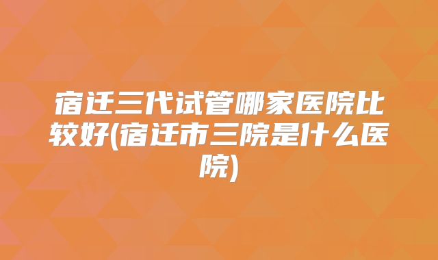 宿迁三代试管哪家医院比较好(宿迁市三院是什么医院)