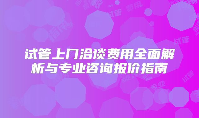 试管上门洽谈费用全面解析与专业咨询报价指南