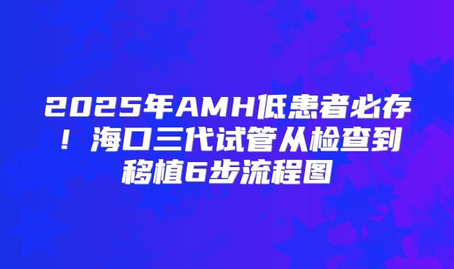 2025年AMH低患者必存！海口三代试管从检查到移植6步流程图