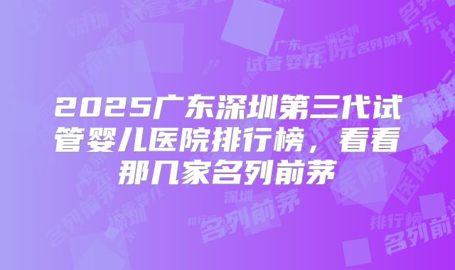 2025广东深圳第三代试管婴儿医院排行榜，看看那几家名列前茅