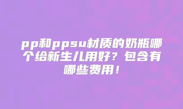 pp和ppsu材质的奶瓶哪个给新生儿用好?包含有哪些费用!