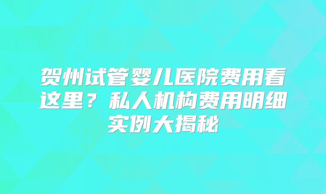 贺州试管婴儿医院费用看这里？私人机构费用明细实例大揭秘