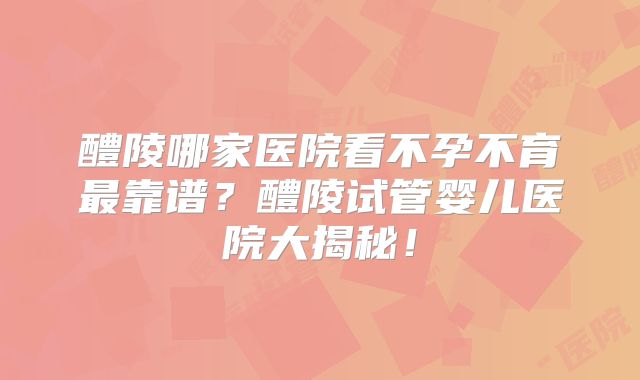 醴陵哪家医院看不孕不育最靠谱?醴陵试管婴儿医院大揭秘!
