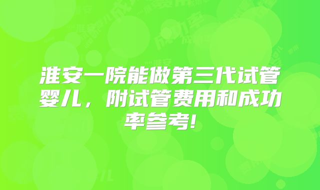 淮安一院能做第三代试管婴儿,附试管费用和成功率参考!